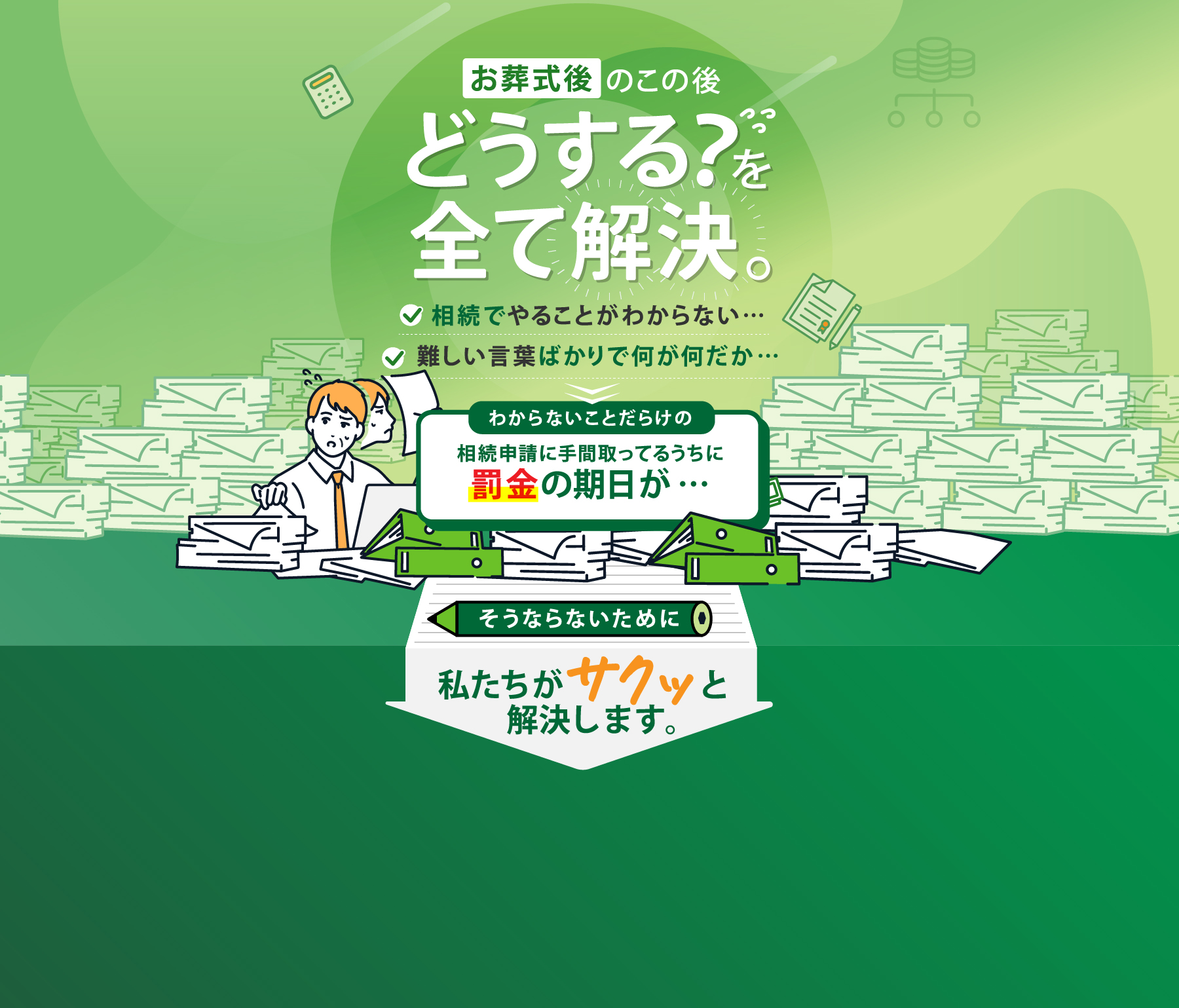 お葬式後のこの後どうする？を全て解決。相続でやることがわからない…難しい言葉ばかりで何が何だか…わからないことだらけの相続申請に手間取ってるうちに罰金の期日が…そうならないために私たちがサクッと解決します。