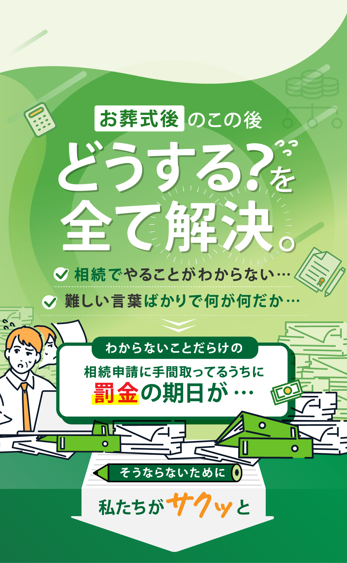 お葬式後のこの後どうする？を全て解決。相続でやることがわからない…難しい言葉ばかりで何が何だか…わからないことだらけの相続申請に手間取ってるうちに罰金の期日が…そうならないために私たちがサクッと解決します。